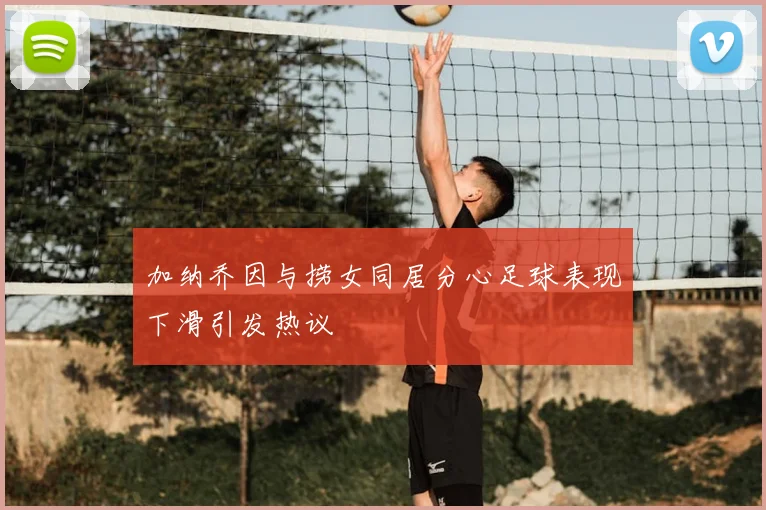 加纳乔因与捞女同居分心足球表现下滑引发热议