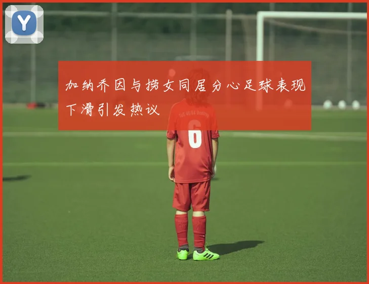 加纳乔因与捞女同居分心足球表现下滑引发热议