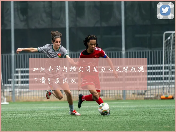 加纳乔因与捞女同居分心足球表现下滑引发热议