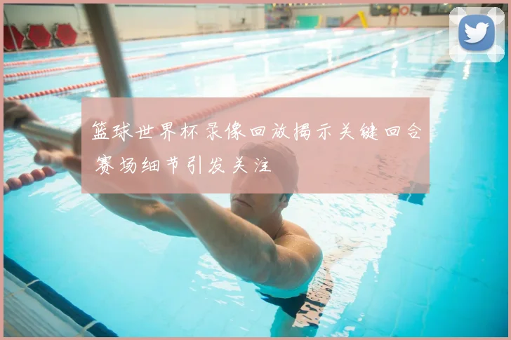 篮球世界杯录像回放揭示关键回合 赛场细节引发关注