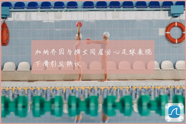 加纳乔因与捞女同居分心足球表现下滑引发热议