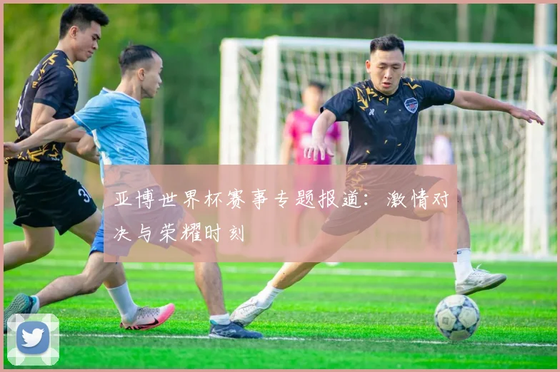 亚博世界杯赛事专题报道:激情对决与荣耀时刻