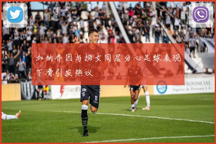 加纳乔因与捞女同居分心足球表现下滑引发热议