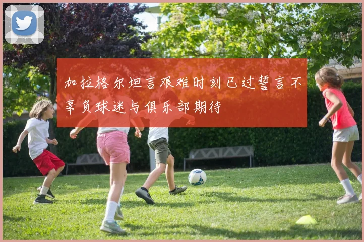 加拉格尔坦言艰难时刻已过誓言不辜负球迷与俱乐部期待