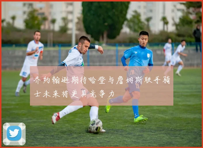 乔约翰逊期待哈登与詹姆斯联手骑士未来将更具竞争力