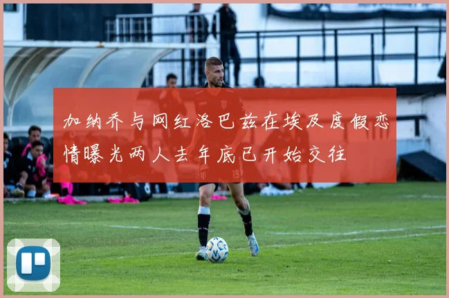 加纳乔与网红洛巴兹在埃及度假恋情曝光两人去年底已开始交往