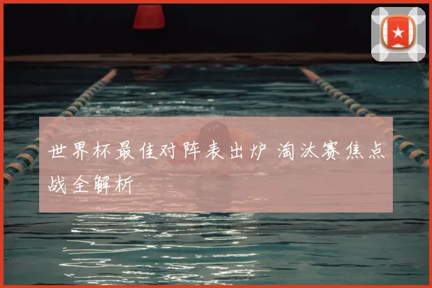 世界杯最佳对阵表出炉 淘汰赛焦点战全解析