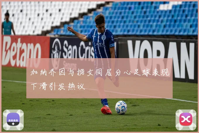加纳乔因与捞女同居分心足球表现下滑引发热议