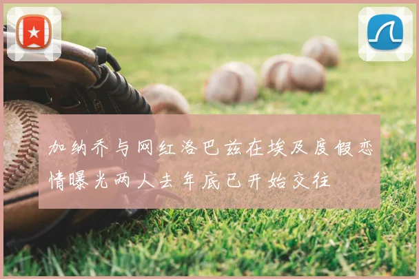 加纳乔与网红洛巴兹在埃及度假恋情曝光两人去年底已开始交往