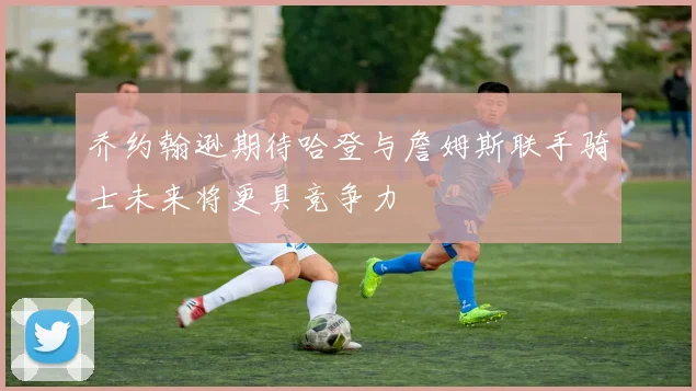 乔约翰逊期待哈登与詹姆斯联手骑士未来将更具竞争力