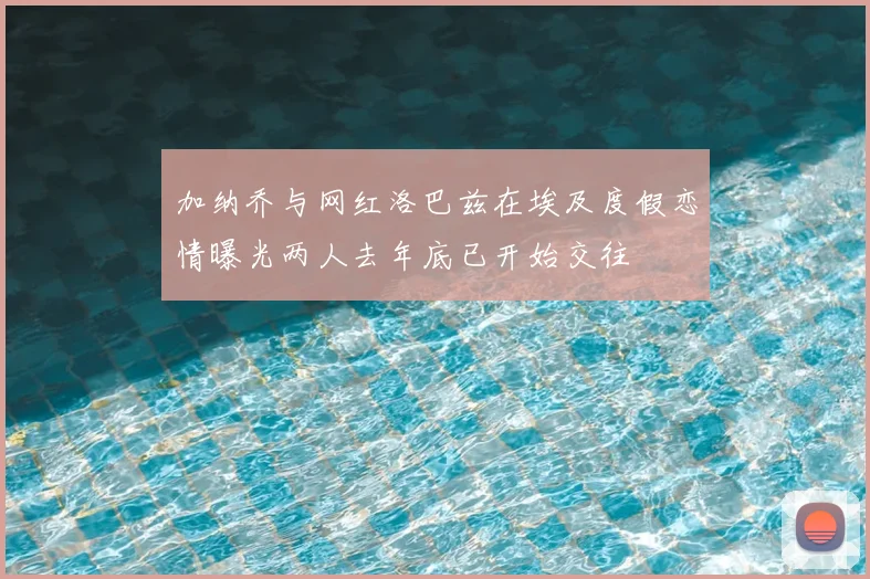 加纳乔与网红洛巴兹在埃及度假恋情曝光两人去年底已开始交往
