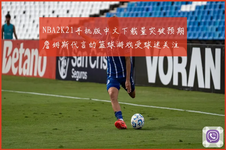 NBA2K21手机版中文下载量突破预期詹姆斯代言的篮球游戏受球迷关注