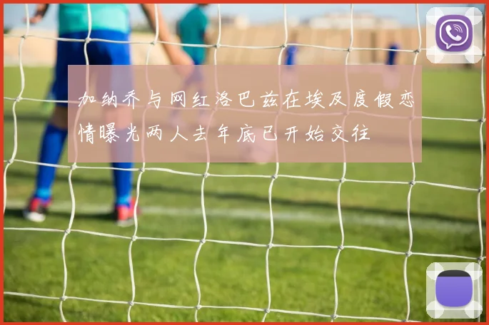 加纳乔与网红洛巴兹在埃及度假恋情曝光两人去年底已开始交往