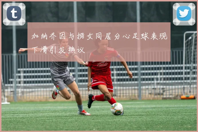 加纳乔因与捞女同居分心足球表现下滑引发热议
