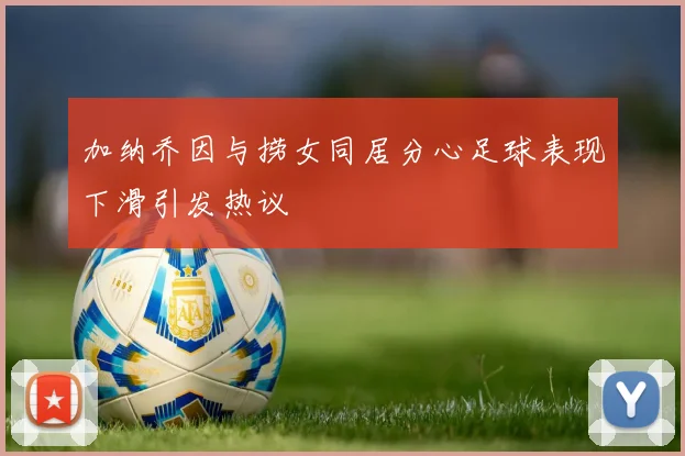 加纳乔因与捞女同居分心足球表现下滑引发热议
