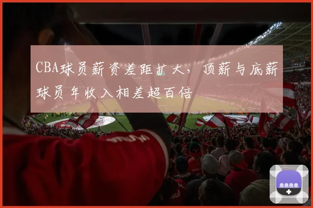 CBA球员薪资差距扩大,顶薪与底薪球员年收入相差超百倍