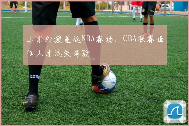 山东外援重返NBA赛场,CBA联赛面临人才流失考验
