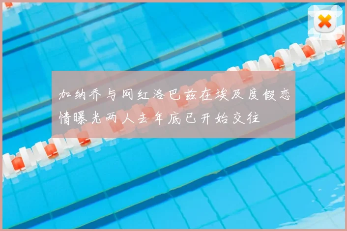 加纳乔与网红洛巴兹在埃及度假恋情曝光两人去年底已开始交往
