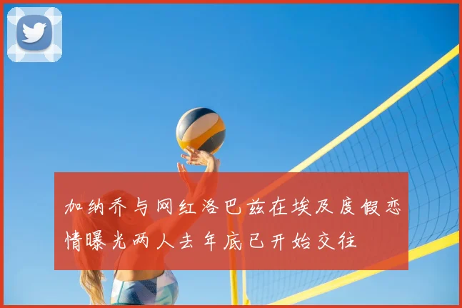 加纳乔与网红洛巴兹在埃及度假恋情曝光两人去年底已开始交往