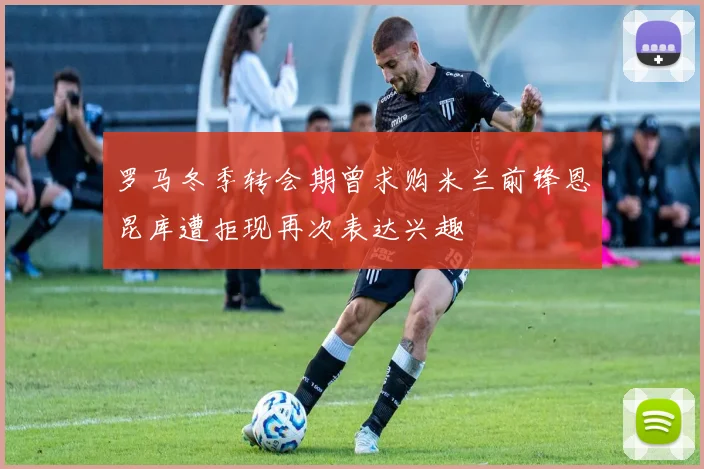 罗马冬季转会期曾求购米兰前锋恩昆库遭拒现再次表达兴趣