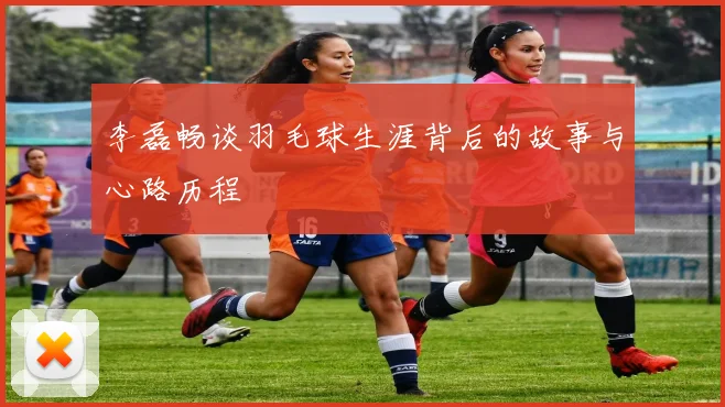 李磊畅谈羽毛球生涯背后的故事与心路历程