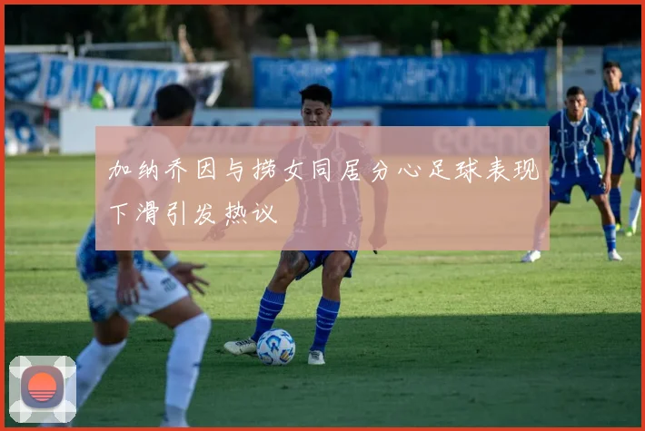 加纳乔因与捞女同居分心足球表现下滑引发热议
