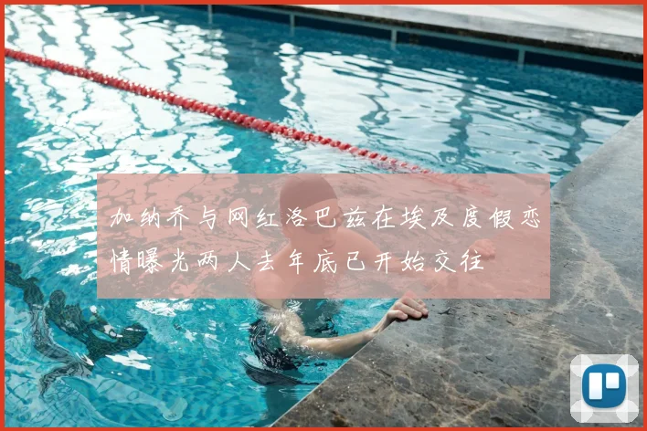 加纳乔与网红洛巴兹在埃及度假恋情曝光两人去年底已开始交往