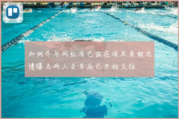 加纳乔与网红洛巴兹在埃及度假恋情曝光两人去年底已开始交往