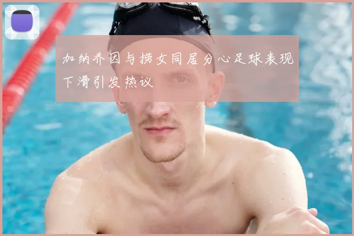 加纳乔因与捞女同居分心足球表现下滑引发热议