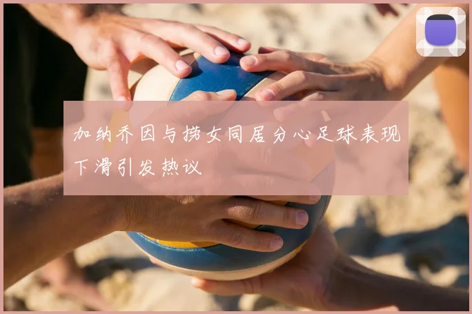 加纳乔因与捞女同居分心足球表现下滑引发热议
