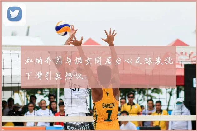 加纳乔因与捞女同居分心足球表现下滑引发热议