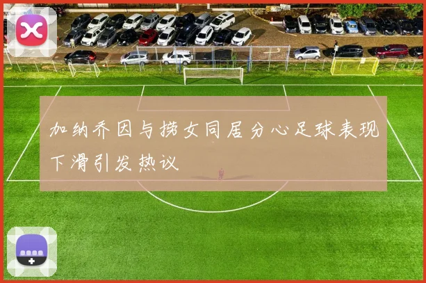 加纳乔因与捞女同居分心足球表现下滑引发热议