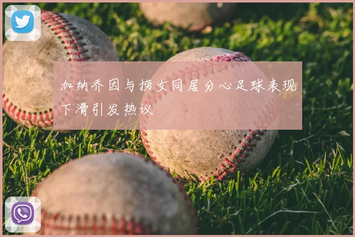 加纳乔因与捞女同居分心足球表现下滑引发热议