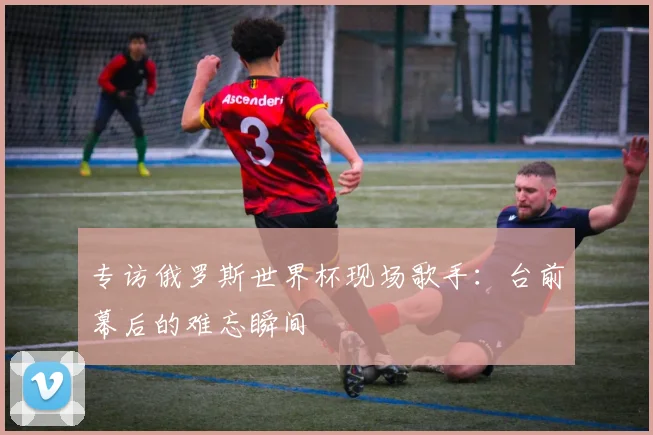 专访俄罗斯世界杯现场歌手:台前幕后的难忘瞬间