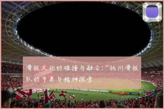 滑板文化的碰撞与融合:杭州滑板队的节奏与精神探索