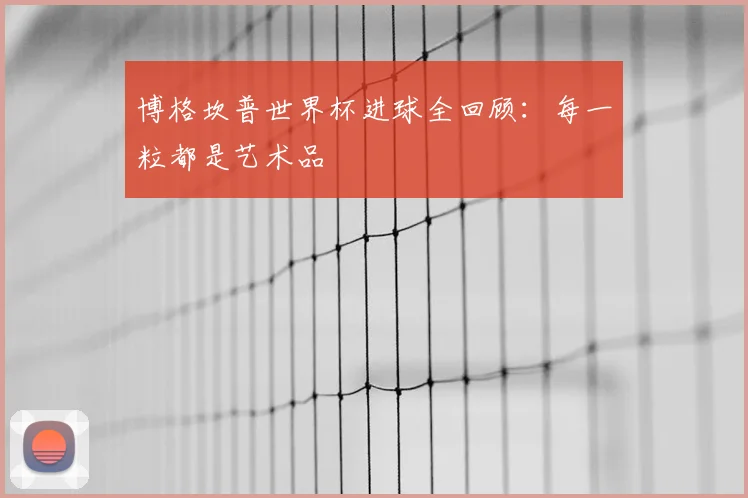博格坎普世界杯进球全回顾:每一粒都是艺术品