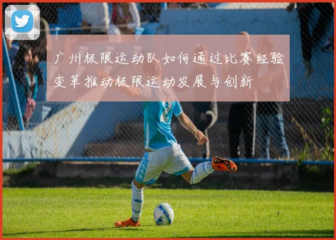 广州极限运动队如何通过比赛经验变革推动极限运动发展与创新