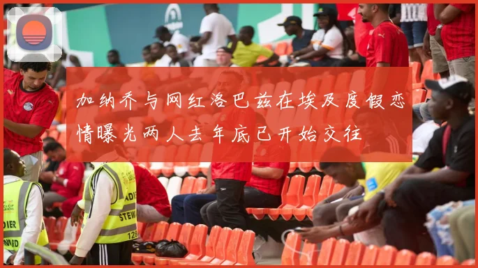 加纳乔与网红洛巴兹在埃及度假恋情曝光两人去年底已开始交往