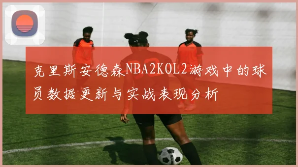 克里斯安德森NBA2KOL2游戏中的球员数据更新与实战表现分析